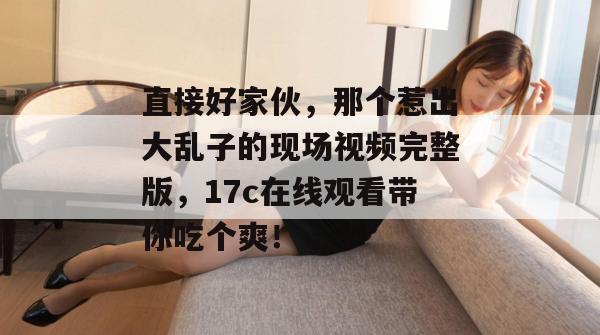 直接好家伙，那个惹出大乱子的现场视频完整版，17c在线观看带你吃个爽！