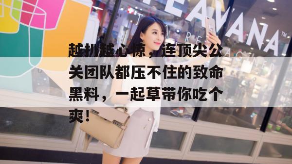 越扒越心惊，连顶尖公关团队都压不住的致命黑料，一起草带你吃个爽！