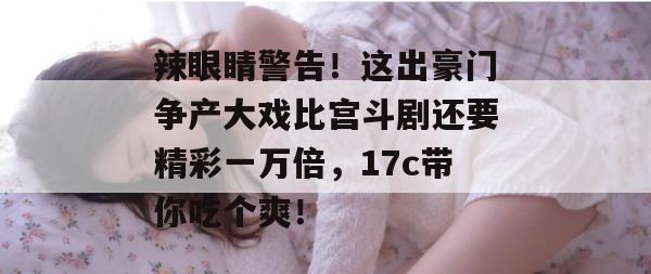 辣眼睛警告！这出豪门争产大戏比宫斗剧还要精彩一万倍，17c带你吃个爽！