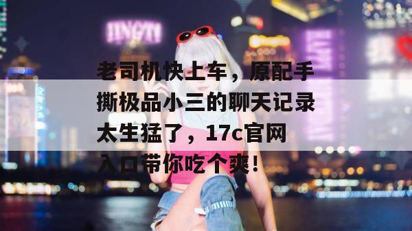 老司机快上车，原配手撕极品小三的聊天记录太生猛了，17c官网入口带你吃个爽！