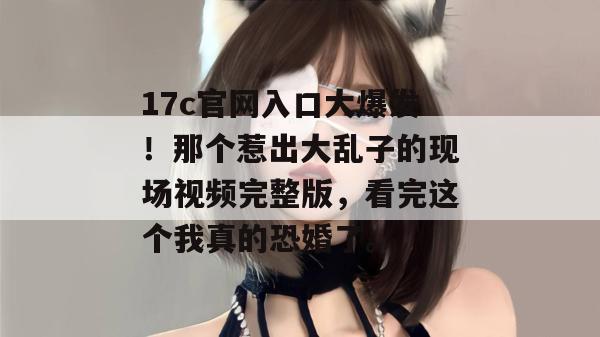 17c官网入口大爆发！那个惹出大乱子的现场视频完整版，看完这个我真的恐婚了。