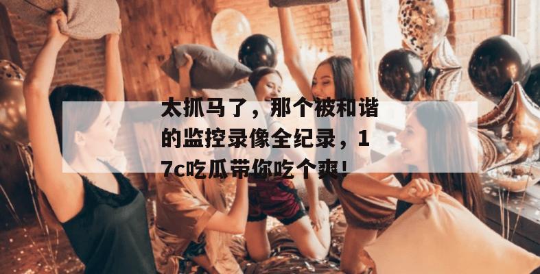 太抓马了,那个被和谐的监控录像全纪录,17c吃瓜带你吃个爽!