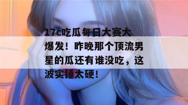 17c吃瓜每日大赛大爆发！昨晚那个顶流男星的瓜还有谁没吃，这波实锤太硬！