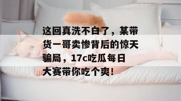 这回真洗不白了，某带货一哥卖惨背后的惊天骗局，17c吃瓜每日大赛带你吃个爽！