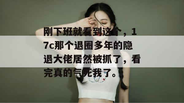 刚下班就看到这个，17c那个退圈多年的隐退大佬居然被抓了，看完真的气死我了。