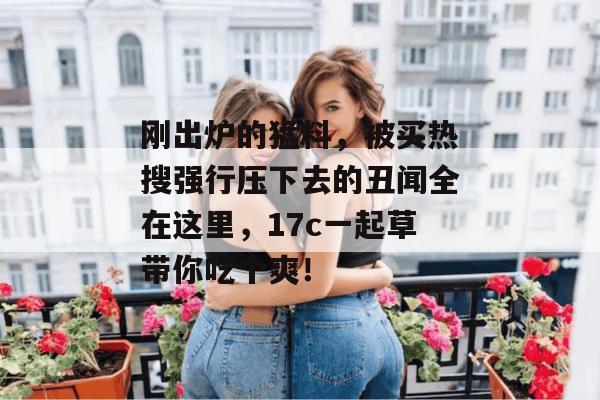 刚出炉的猛料，被买热搜强行压下去的丑闻全在这里，17c一起草带你吃个爽！
