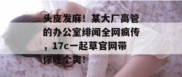 头皮发麻!某大厂高管的办公室绯闻全网疯传,17c一起草官网带你吃个爽!