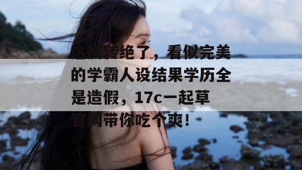 这反转绝了,看似完美的学霸人设结果学历全是造假,17c一起草官网带你吃个爽!