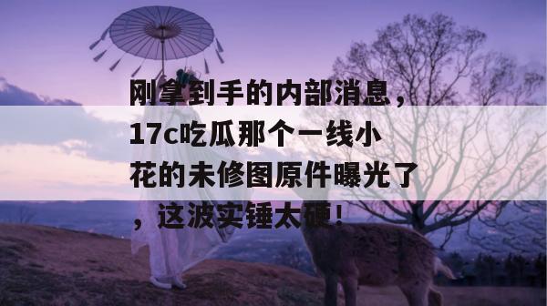 刚拿到手的内部消息,17c吃瓜那个一线小花的未修图原件曝光了,这波实锤太硬!