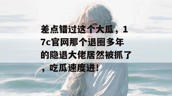 差点错过这个大瓜,17c官网那个退圈多年的隐退大佬居然被抓了,吃瓜速度进!