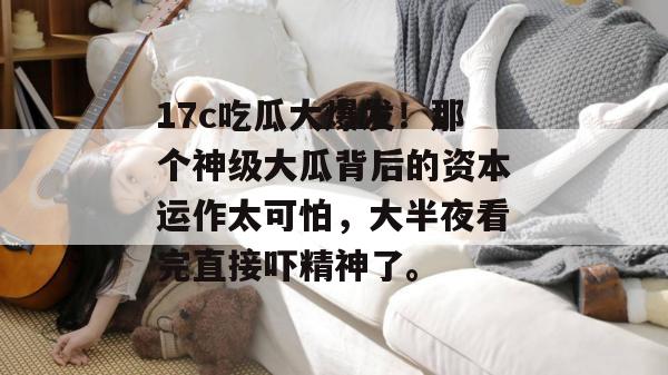 17c吃瓜大爆发!那个神级大瓜背后的资本运作太可怕,大半夜看完直接吓精神了。
