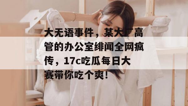 大无语事件,某大厂高管的办公室绯闻全网疯传,17c吃瓜每日大赛带你吃个爽!