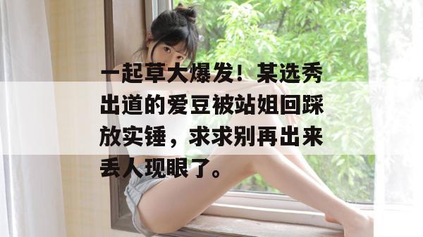 一起草大爆发!某选秀出道的爱豆被站姐回踩放实锤,求求别再出来丢人现眼了。