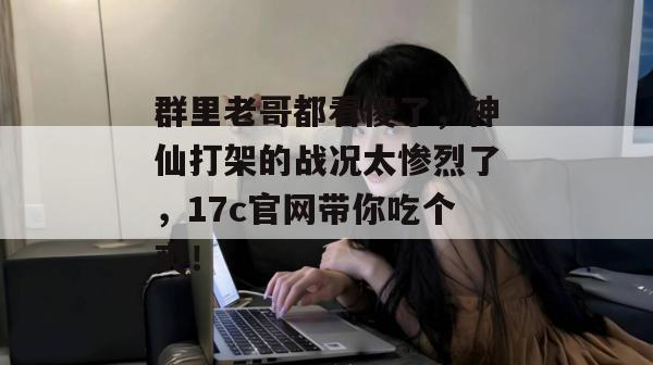 群里老哥都看傻了,神仙打架的战况太惨烈了,17c官网带你吃个爽!