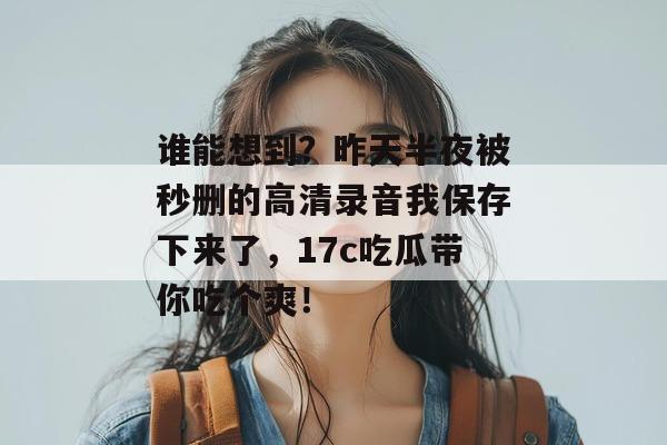 谁能想到?昨天半夜被秒删的高清录音我保存下来了,17c吃瓜带你吃个爽!