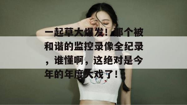 一起草大爆发!那个被和谐的监控录像全纪录,谁懂啊,这绝对是今年的年度大戏了!