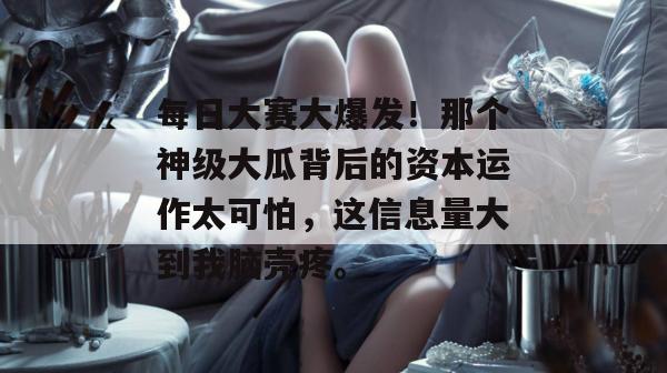 每日大赛大爆发!那个神级大瓜背后的资本运作太可怕,这信息量大到我脑壳疼。