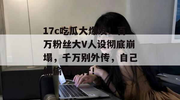 17c吃瓜大爆发!百万粉丝大V人设彻底崩塌,千万别外传,自己偷偷看就行!