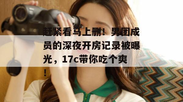 赶紧看马上删!男团成员的深夜开房记录被曝光,17c带你吃个爽!