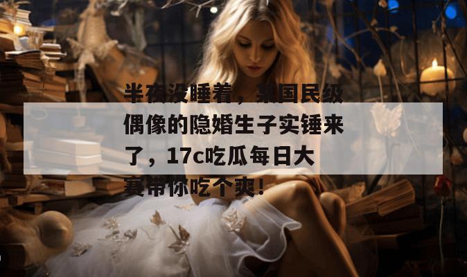 半夜没睡着,某国民级偶像的隐婚生子实锤来了,17c吃瓜每日大赛带你吃个爽!