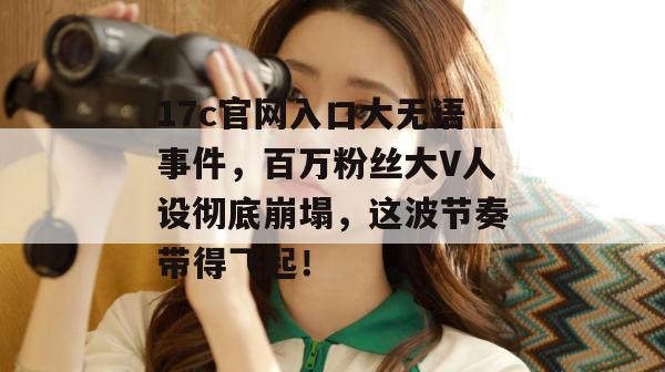 17c官网入口大无语事件,百万粉丝大V人设彻底崩塌,这波节奏带得飞起!