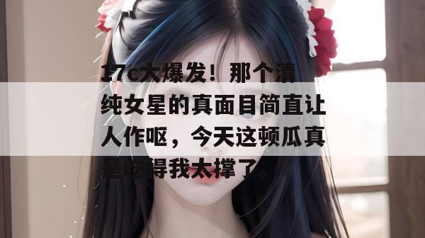 17c大爆发!那个清纯女星的真面目简直让人作呕,今天这顿瓜真是吃得我太撑了。