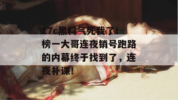 17c黑料气死我了!榜一大哥连夜销号跑路的内幕终于找到了,连夜补课!