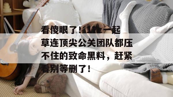 看傻眼了!17c一起草连顶尖公关团队都压不住的致命黑料,赶紧看别等删了!