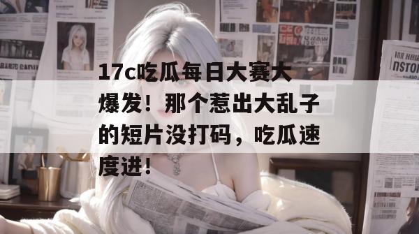 17c吃瓜每日大赛大爆发!那个惹出大乱子的短片没打码,吃瓜速度进!