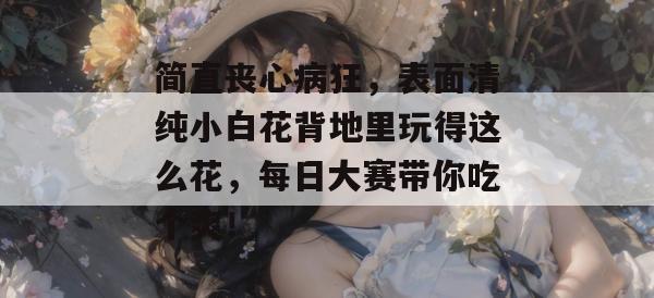 简直丧心病狂,表面清纯小白花背地里玩得这么花,每日大赛带你吃个爽!
