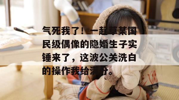 气死我了!一起草某国民级偶像的隐婚生子实锤来了,这波公关洗白的操作我给满分。