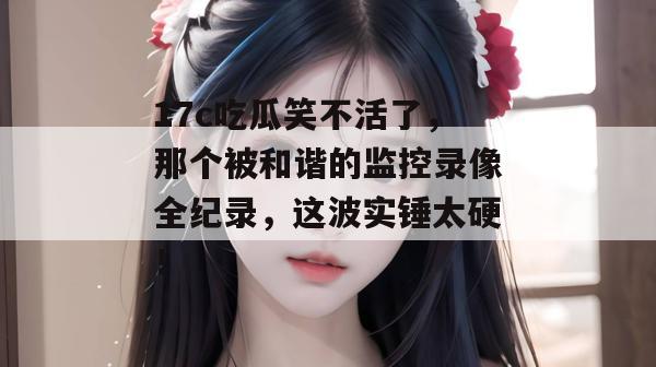 17c吃瓜笑不活了,那个被和谐的监控录像全纪录,这波实锤太硬!