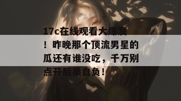 17c在线观看大爆发!昨晚那个顶流男星的瓜还有谁没吃,千万别点开后果自负!