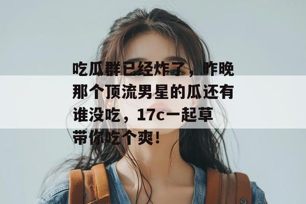 吃瓜群已经炸了,昨晚那个顶流男星的瓜还有谁没吃,17c一起草带你吃个爽!