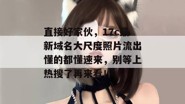直接好家伙,17c最新域名大尺度照片流出懂的都懂速来,别等上热搜了再来看!