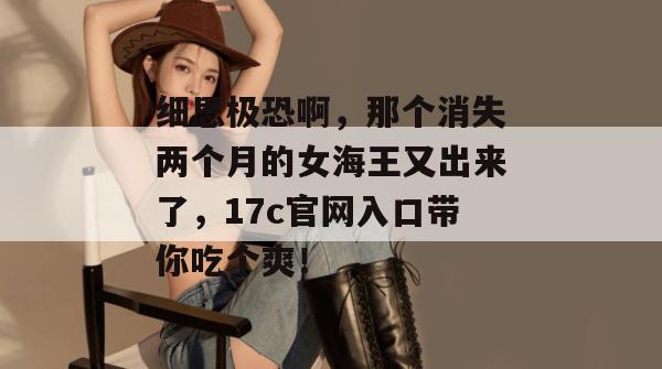 细思极恐啊,那个消失两个月的女海王又出来了,17c官网入口带你吃个爽!