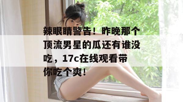 辣眼睛警告!昨晚那个顶流男星的瓜还有谁没吃,17c在线观看带你吃个爽!
