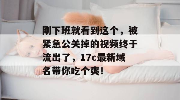 刚下班就看到这个,被紧急公关掉的视频终于流出了,17c最新域名带你吃个爽!