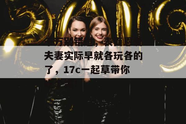 千万别错过,表面恩爱夫妻实际早就各玩各的了,17c一起草带你吃个爽!