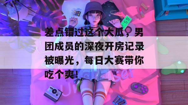 差点错过这个大瓜,男团成员的深夜开房记录被曝光,每日大赛带你吃个爽!