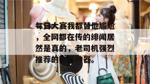 每日大赛我都替他尴尬,全网都在传的绯闻居然是真的,老司机强烈推荐的吃瓜神器。