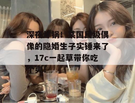 深夜炸锅！某国民级偶像的隐婚生子实锤来了，17c一起草带你吃个爽！