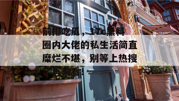 前排吃瓜,17c黑料圈内大佬的私生活简直糜烂不堪,别等上热搜了再来看!