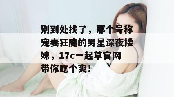 别到处找了，那个号称宠妻狂魔的男星深夜搂妹，17c一起草官网带你吃个爽！