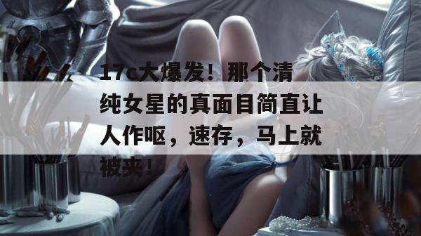 17c大爆发!那个清纯女星的真面目简直让人作呕,速存,马上就被夹!