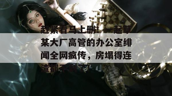 赶紧看马上删！一起草某大厂高管的办公室绯闻全网疯传，房塌得连渣都不剩了！