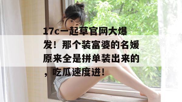 17c一起草官网大爆发！那个装富婆的名媛原来全是拼单装出来的，吃瓜速度进！