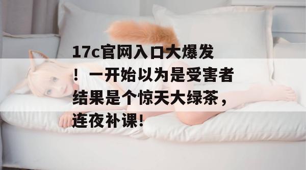 17c官网入口大爆发!一开始以为是受害者结果是个惊天大绿茶,连夜补课!